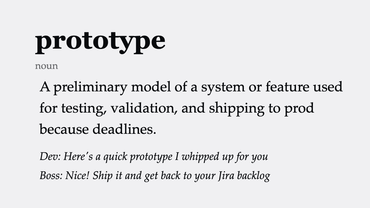 prototype (noun): A preliminary model of a system or feature used for testing, validation, and shipping to prod because deadlines. Dev: Here’s a quick prototype I whipped up for you Boss: Nice! Ship it and get back to your Jira backlog