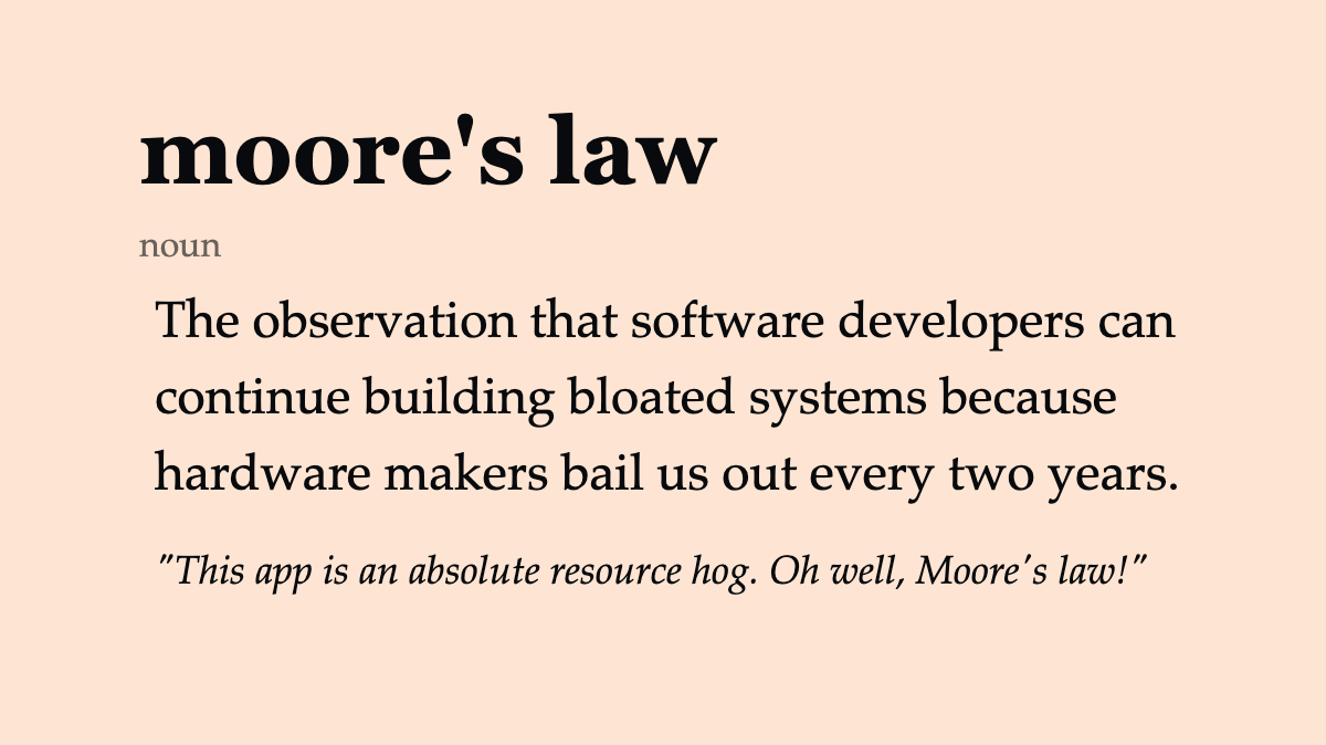 moore’s law (noun) The observation that software developers can continue building bloated systems because hardware makers bail us out every two years. “This app is an absolute resource hog. Oh well, Moore’s law!”