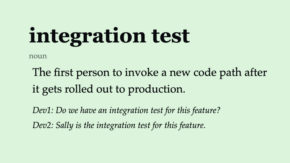 integration test (noun) The first person to invoke a new code path after it gets rolled out to production. Dev1: Do we have an integration test for this feature? Dev2: Sally is the integration test for this feature.