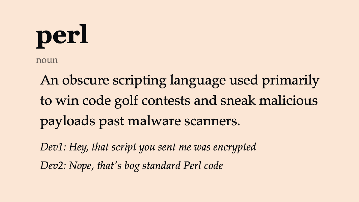 perl (noun) An obscure scripting language used primarily to win code golf contests and sneak malicious payloads past malware scanners. Dev1: Hey, that script you sent me was encrypted. Dev2: Nope, that’s bog standard Perl code