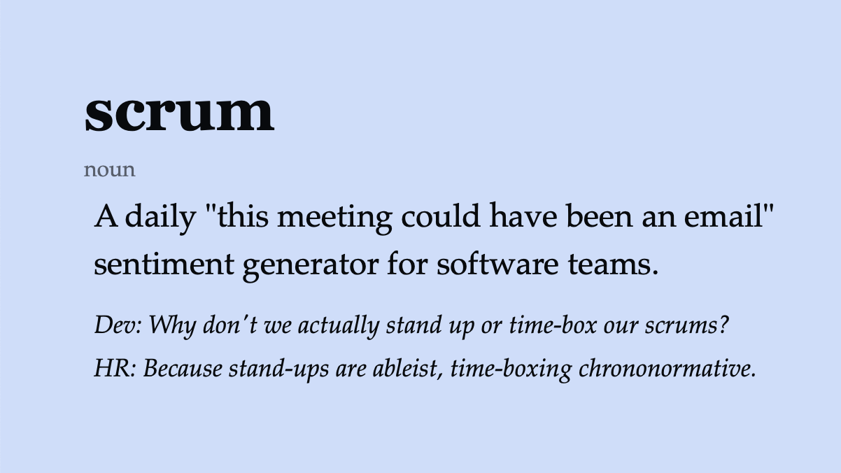 scrum (noun) “This meeting could have been an email” sentiment generator for software teams. Dev: Why don’t we actually stand up or time-box our scrums? HR: Because stand-ups are ableist, time-boxing chrononormative.