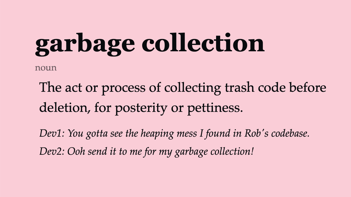 garbage collection (noun) The act or process of collecting trash code before deletion, for posterity or pettiness. Dev1: You gotta see the heaping mess I found in Rob’s codebase. Dev2: Ooh send it to me for my garbage collection!