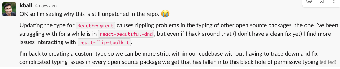 Slack message from KBall: OK so I’m seeing why this is still unpatched in the repo. :sob:
Updating the type for ReactFragment causes rippling problems in the typing of other open source packages, the one I’ve been struggling with for a while is in react-beautiful-dnd, but even if I hack around that (I don’t have a clean fix yet) I find more issues interacting with react-flip-toolkit.
I’m back to creating a custom type so we can be more strict within our codebase without having to trace down and fix complicated typing issues in every open source package we get that has fallen into this black hole of permissive typing